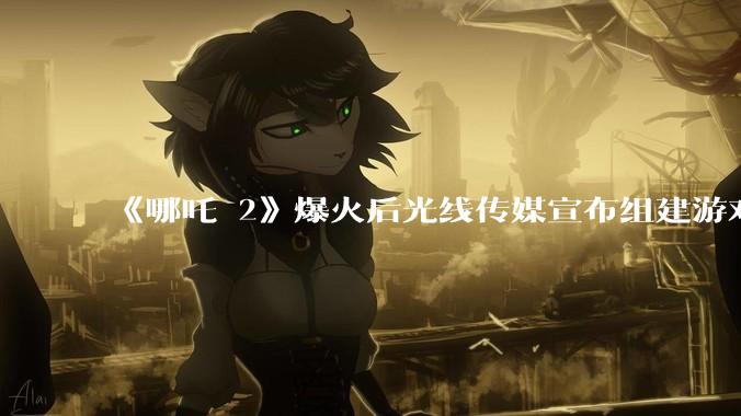 《哪吒 2》爆火后光线传媒宣布组建游戏公司，***在三年左右推出首款 3A 游戏，你对此有哪些期待？