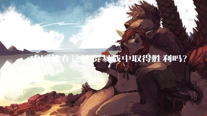 中国能在这轮贸易战中取得胜利吗？