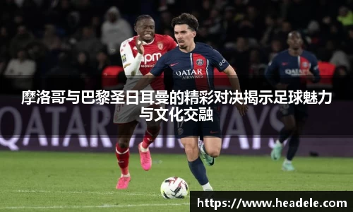 摩洛哥与巴黎圣日耳曼的精彩对决揭示足球魅力与文化交融